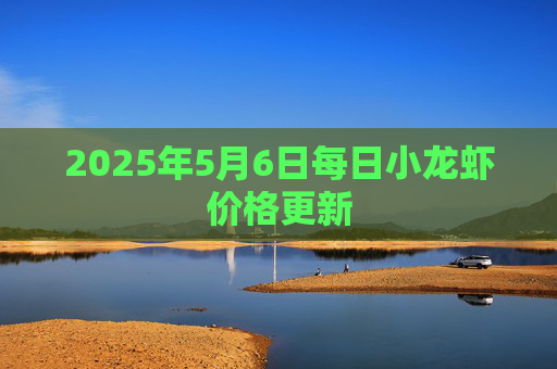 2025年5月6日每日小龙虾价格更新