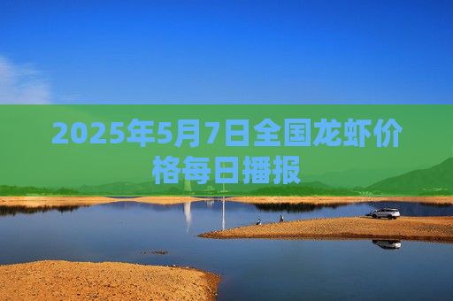 2025年5月7日全国龙虾价格每日播报