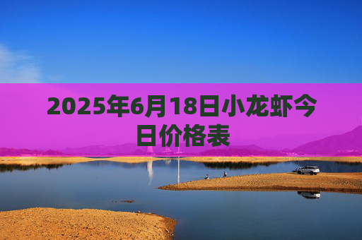 2025年6月18日小龙虾今日价格表
